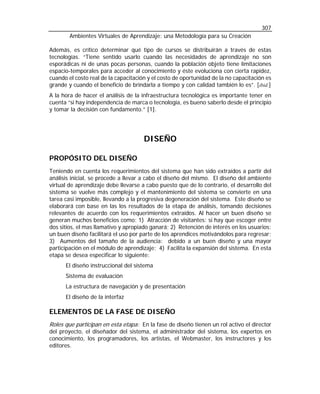 307
Ambientes Virtuales de Aprendizaje: una Metodología para su Creación
Además, es crítico determinar qué tipo de cursos se distribuirán a través de estas
tecnologías. “Tiene sentido usarlo cuando las necesidades de aprendizaje no son
esporádicas ni de unas pocas personas, cuando la población objeto tiene limitaciones
espacio-temporales para acceder al conocimiento y éste evoluciona con cierta rapidez,
cuando el costo real de la capacitación y el costo de oportunidad de la no capacitación es
grande y cuando el beneficio de brindarla a tiempo y con calidad también lo es”. [ibid.]
A la hora de hacer el análisis de la infraestructura tecnológica es importante tener en
cuenta “si hay independencia de marca o tecnología, es bueno saberlo desde el principio
y tomar la decisión con fundamento.” [1].

DISEÑO
PROPÓSITO DEL DISEÑO
Teniendo en cuenta los requerimientos del sistema que han sido extraídos a partir del
análisis inicial, se procede a llevar a cabo el diseño del mismo. El diseño del ambiente
virtual de aprendizaje debe llevarse a cabo puesto que de lo contrario, el desarrollo del
sistema se vuelve más complejo y el mantenimiento del sistema se convierte en una
tarea casi imposible, llevando a la progresiva degeneración del sistema. Este diseño se
elaborará con base en las los resultados de la etapa de análisis, tomando decisiones
relevantes de acuerdo con los requerimientos extraídos. Al hacer un buen diseño se
generan muchos beneficios como: 1) Atracción de visitantes: si hay que escoger entre
dos sitios, el mas llamativo y apropiado ganará; 2) Retención de interés en los usuarios:
un buen diseño facilitará el uso por parte de los aprendices motivándolos para regresar;
3) Aumentos del tamaño de la audiencia: debido a un buen diseño y una mayor
participación en el módulo de aprendizaje; 4) Facilita la expansión del sistema. En esta
etapa se desea especificar lo siguiente:
El diseño instruccional del sistema
Sistema de evaluación
La estructura de navegación y de presentación
El diseño de la interfaz

ELEMENTOS DE LA FASE DE DISEÑO
Roles que participan en esta etapa: En la fase de diseño tienen un rol activo el director
del proyecto, el diseñador del sistema, el administrador del sistema, los expertos en
conocimiento, los programadores, los artistas, el Webmaster, los instructores y los
editores.

 