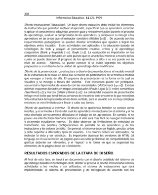 308
Informática Educativa, 12 (2), 1999

Diseño instruccional (educativo): Un buen diseño educativo debe incluir los elementos
de instrucción que permitan motivar al aprendiz, especificar qué se aprenderá, recordar
y aplicar el conocimiento adquirido, proveer guía y retroalimentación durante el proceso
de aprendizaje, evaluar la comprensión de los aprendices, y enriquecer o corregir a los
aprendices en las áreas que el instructor considere (Ritchie [ vii ]) . De acuerdo con los
requerimientos pedagógicos se pueden diseñar actividades que ayuden a lograr los
objetivos antes trazados. Estas actividades son aplicables a la educación basada en
tecnologías de web y apoyan al pensamiento creativo, crítico y al aprendizaje
cooperativo (Bonk y Reynolds [ viii ], Boyle [ ix ]). La evaluación es importante en los
ambientes educativos basados en web puesto que es una de las maneras a través de las
cuales se puede observar el progreso de los aprendices y ellos a su vez puede ver su
nivel de avance. Además, se puede conocer si se están logrando los objetivos
propuestos o si el diseño de la unidad de aprendizaje debe modificarse.
Diseño de la presentación: La estructura o diseño de presentación es el modelo mental

de la estructura de la clase en línea que se hacen los participantes de la misma a medida
que navegan a través de ella. El esquema de presentación es la forma en la cual se
visualiza y se navega a través del sistema. Esta estructura puede ser jerárquica,
secuencial o hipermedial de acuerdo con las necesidades (McCormack [op.cit]). Existen
además esquemas basados en mapas conceptuales (Pouts-Lajus [ x ]), redes semánticas
(Wentland [ xi ]) y marcos (Gillani y Relan [ xii ]). La calidad del esquema de presentación
influye en el éxito que tendrán las personas de encontrar o no encontrar lo que necesitan.
Si la estructura de la presentación no tiene sentido, para el usuario o si es muy complejo
entonces se verá limitado para llevar a cabo sus tareas.

Diseño de apariencia o interfaz: El diseño de la apariencia también se conoce como

interfaz, y es el medio a través del cual los aprendices interactuan con el sistema y si no
está diseñada correctamente dificultará el trabajo de los aprendices. En cambio, si se
posee una interfaz bien diseñada entonces el sitio será más fácil de navegar motivando
y atrayendo estudiantes nuevos. Se debe observar las limitaciones de velocidad de
transmisión, las posibles configuraciones de pantalla de los aprendices y de los
instructores y los colores del sitio. En general, el sistema debe ser legible, preciso, único
y debe soportar a diferentes tipos de usuarios. Los colores deben ser adecuados, no
molestar la vista y ser estéticos. Es importante observar las versiones de HTML (el
lenguaje en el cual se hacen las páginas para así evitar problemas de compatibilidad), las
gráficas deberán ser relevantes, y el “layout” o la forma en que se organizan los
elementos de la página debe ser consistente.

RESULTADOS ESPERADOS DE LA ETAPA DE DISEÑO
Al final de esta fase, se tendrá un documento con el diseño detallado del sistema de
aprendizaje basado en tecnologías web, donde se precisa el diseño instruccional con las
actividades y los medios a ser utilizados, el sistema de evaluaciones que será
implementado, el sistema de presentación y de navegación de acuerdo con los

 