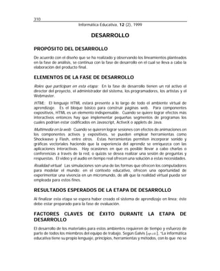 310
Informática Educativa, 12 (2), 1999

DESARROLLO
PROPÓSITO DEL DESARROLLO
De acuerdo con el diseño que se ha realizado y observando los lineamientos planteados
en la fase de análisis, se continua con la fase de desarrollo en el cual se lleva a cabo la
elaboración del producto final.

ELEMENTOS DE LA FASE DE DESARROLLO
Roles que participan en esta etapa: En la fase de desarrollo tienen un rol activo el
director del proyecto, el administrador del sistema, los programadores, los artistas y el
Webmaster.
HTML: El lenguaje HTML estará presente a lo largo de todo el ambiente virtual de

aprendizaje. Es el bloque básico para construir páginas web. Para componentes
expositivos, HTML es un elemento indispensable. Cuando se quiere lograr efectos más
interactivos entonces hay que implementar pequeñas segmentos de programas los
cuales podrían estar codificados en Javascript, ActiveX o applets de Java.

Multimedia en la web: Cuando se quieren lograr sesiones con efectos de animaciones en

los componentes activos y expositivos, se pueden emplear herramientas como
Shockwave y Flash, entre otros. Estas herramientas permiten incorporar sonido y
gráficas vectoriales haciendo que la experiencia del aprendiz se enriquezca con las
aplicaciones interactivas. Hay ocasiones en que es posible llevar a cabo charlas o
conferencias a través de la red, o quizás se desea realizar una sesión de preguntas y
respuestas. El video y el audio en tiempo real ofrecen una solución a estas necesidades.

Realidad virtual: Las simulaciones son una de las formas que ofrecen los computadores

para modelar el mundo; en el contexto educativo, ofrecen una oportunidad de
experimentar una vivencia en un micromundo, de allí que la realidad virtual pueda ser
empleada para estos fines.

RESULTADOS ESPERADOS DE LA ETAPA DE DESARROLLO
Al finalizar esta etapa se espera haber creado el sistema de aprendizaje en línea; éste
debe estar preparado para la fase de evaluación.

FACTORES CLAVES
DESARROLLO

DE

ÉXITO

DURANTE

LA

ETAPA

DE

El desarrollo de los materiales para estos ambientes requieren de tiempo y esfuerzo de
parte de todos los miembros del equipo de trabajo. Según Galvis [op.cit.], “La informática
educativa tiene su propio lenguaje, principios, herramientas y métodos, con lo que no se

 