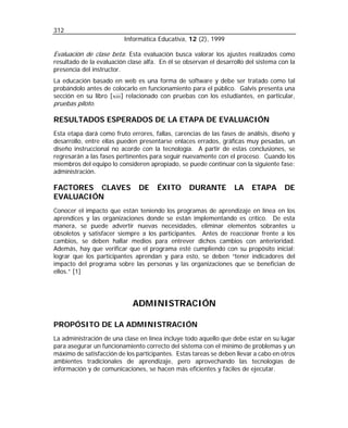 312
Informática Educativa, 12 (2), 1999

Evaluación de clase beta: Esta evaluación busca valorar los ajustes realizados como
resultado de la evaluación clase alfa. En él se observan el desarrollo del sistema con la
presencia del instructor.
La educación basado en web es una forma de software y debe ser tratado como tal
probándolo antes de colocarlo en funcionamiento para el público. Galvis presenta una
sección en su libro [ xiii ] relacionado con pruebas con los estudiantes, en particular,
pruebas piloto.

RESULTADOS ESPERADOS DE LA ETAPA DE EVALUACIÓN
Esta etapa dará como fruto errores, fallas, carencias de las fases de análisis, diseño y
desarrollo, entre ellas pueden presentarse enlaces errados, gráficas muy pesadas, un
diseño instruccional no acorde con la tecnología. A partir de estas conclusiones, se
regresarán a las fases pertinentes para seguir nuevamente con el proceso. Cuando los
miembros del equipo lo consideren apropiado, se puede continuar con la siguiente fase:
administración.

FACTORES CLAVES
EVALUACIÓN

DE

ÉXITO

DURANTE

LA

ETAPA

DE

Conocer el impacto que están teniendo los programas de aprendizaje en línea en los
aprendices y las organizaciones donde se están implementando es crítico. De esta
manera, se puede advertir nuevas necesidades, eliminar elementos sobrantes u
obsoletos y satisfacer siempre a los participantes. Antes de reaccionar frente a los
cambios, se deben hallar medios para entrever dichos cambios con anterioridad.
Además, hay que verificar que el programa esté cumpliendo con su propósito inicial:
lograr que los participantes aprendan y para esto, se deben “tener indicadores del
impacto del programa sobre las personas y las organizaciones que se benefician de
ellos.” [1]

ADMINISTRACIÓN
PROPÓSITO DE LA ADMINISTRACIÓN
La administración de una clase en línea incluye todo aquello que debe estar en su lugar
para asegurar un funcionamiento correcto del sistema con el mínimo de problemas y un
máximo de satisfacción de los participantes. Estas tareas se deben llevar a cabo en otros
ambientes tradicionales de aprendizaje, pero aprovechando las tecnologías de
información y de comunicaciones, se hacen más eficientes y fáciles de ejecutar.

 