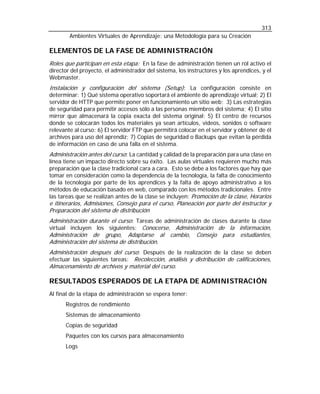 313
Ambientes Virtuales de Aprendizaje: una Metodología para su Creación

ELEMENTOS DE LA FASE DE ADMINISTRACIÓN
Roles que participan en esta etapa: En la fase de administración tienen un rol activo el
director del proyecto, el administrador del sistema, los instructores y los aprendices, y el
Webmaster.
Instalación y configuración del sistema (Setup): La configuración consiste en
determinar: 1) Qué sistema operativo soportará el ambiente de aprendizaje virtual; 2) El
servidor de HTTP que permite poner en funcionamiento un sitio web; 3) Las estrategias
de seguridad para permitir accesos sólo a las personas miembros del sistema; 4) El sitio
mirror que almacenará la copia exacta del sistema original; 5) El centro de recursos
donde se colocarán todos los materiales ya sean artículos, videos, sonidos o software
relevante al curso; 6) El servidor FTP que permitirá colocar en el servidor y obtener de él
archivos para uso del aprendiz; 7) Copias de seguridad o Backups que evitan la pérdida
de información en caso de una falla en el sistema.
Administración antes del curso: La cantidad y calidad de la preparación para una clase en
línea tiene un impacto directo sobre su éxito. Las aulas virtuales requieren mucho más
preparación que la clase tradicional cara a cara. Esto se debe a los factores que hay que
tomar en consideración como la dependencia de la tecnología, la falta de conocimiento
de la tecnología por parte de los aprendices y la falta de apoyo administrativo a los
métodos de educación basado en web, comparado con los métodos tradicionales. Entre
las tareas que se realizan antes de la clase se incluyen: Promoción de la clase, Horarios
e itinerarios, Admisiones, Consejo para el curso, Planeación por parte del instructor y
Preparación del sistema de distribución

Administración durante el curso: Tareas de administración de clases durante la clase
virtual incluyen los siguientes: Conocerse, Administración de la información,
Administración de grupo, Adaptarse al cambio, Consejo para estudiantes,
Administración del sistema de distribución.
Administración después del curso: Después de la realización de la clase se deben
efectuar las siguientes tareas: Recolección, análisis y distribución de calificaciones,
Almacenamiento de archivos y material del curso.

RESULTADOS ESPERADOS DE LA ETAPA DE ADMINISTRACIÓN
Al final de la etapa de administración se espera tener:
Registros de rendimiento
Sistemas de almacenamiento
Copias de seguridad
Paquetes con los cursos para almacenamiento
Logs

 