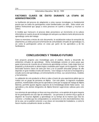 314
Informática Educativa, 12 (2), 1999

FACTORES CLAVES
ADMINISTRACIÓN

DE

ÉXITO

DURANTE

LA

ETAPA

DE

La facilitación del proceso de adaptación a estas nuevas tecnologías es fundamental
puesto que no todos los participantes están familiarizados con ellas. Debe existir una
política institucional que apoya a estos procesos en cuanto a tiempos y recursos se
refiere.
A medida que transcurre el proceso debe presentarse un incremento en la cultura
informática en cuanto al uso de tecnologías de web para sus labores tanto del proceso de
aprendizaje como del trabajo.
Como se menciona a inicios de este documento, la socialización reduce la sensación de
aislamiento y se debe procurar la formación de comunidades virtuales de aprendizaje [1],
así como la participación activa en estas por parte de los aprendices y de los
facilitadores.

CONCLUSIONES Y TRABAJO FUTURO
Este proyecto propone una metodología para el análisis, diseño y desarrollo de
ambientes virtuales de aprendizaje. Dicha metodología consiste en unos pasos que
guían al proceso de creación de un sistema de aprendizaje en línea. Cada etapa tiene un
propósito y al alcanzarlo se deben lograr resultados para seguir con la siguiente. Se han
detectado factores claves de éxito por fase y no se pueden descuidar porque de ello
depende en gran medida el éxito del sistema. Este trabajo es fruto de la investigación y
estudio acerca del aprendizaje y el entrenamiento en línea, sus características, modelos
y herramientas.
La validación de este producto se llevó a cabo a través de una experiencia piloto que se
realizó con un grupo de personas en Alpina. Con este piloto, se lograron resultados
positivos, manifestados tanto por los aprendices como por el equipo de trabajo de Alpina.
Además, permitió ajustar algunos aspectos de la metodología donde había vacíos. Los
aprendices y los demás integrantes de Alpina hicieron sugerencias valiosas para este
trabajo.
Los sistemas de aprendizaje en línea son muy atractivos, es la opinión de la gran mayoría
de los participantes de este tipo de ambientes. Las personas se sienten muy a gusto al
disponer de recursos digitales y aprendizaje en su tiempo de la manera que más les
conviene; a medida que los computadores se convierten en otro electrodoméstico más
de la casa, así se podrán conectar a sus clases sin necesidad de trasladarse, o como lo
hacen muchos actualmente desde su oficina.

 