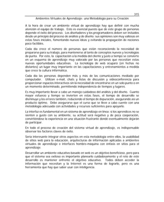 315
Ambientes Virtuales de Aprendizaje: una Metodología para su Creación
A la hora de crear un ambiente virtual de aprendizaje hay que definir con mucha
atención el equipo de trabajo. Esto es esencial puesto que de este grupo de personas
depende el éxito del proceso. Los diseñadores y los programadores deben ser incluidos
desde un principio del proceso de análisis y de diseño: sus opiniones son muy valiosas en
estas fases iniciales, fomentando nuevas ideas y evitando la propagación de nociones
poco factibles.
Cada día crece el número de personas que están reconociendo la necesidad de
prepararse para su trabajo, para mantenerse al tanto de conceptos nuevos y tecnologías
de punta. Por esto, la capacitación a la medida del cliente y justo a tiempo se convierte
en un esquema de aprendizaje muy valorado por las personas que necesitan estas
nuevas oportunidades educativas. La tecnología de web ocupará (en fechas no
distantes) un lugar muy importante en las capacitaciones y entrenamientos a medida
que crece la cultura informática.
Cada día las personas dependen más y más de las comunicaciones mediado por
computador. Utilizan e-mail, chats y listas de discusión y videoconferencia para
proporcionar espacios interactivos sin la necesidad de encontrarse en un solo punto o en
un momento determinado, permitiendo independencia de tiempos y lugares.
Es muy importante llevar a cabo un manejo cuidadoso del análisis y del diseño. Cuanto
mayor esfuerzo y tiempo se invierten en estas fases, el tiempo de desarrollo se
disminuye y los errores también, reduciendo el tiempo de depuración, asegurando así un
producto óptimo. Debe asegurarse que el curso que se lleve a cabo cuente con una
metodología adecuada con actividades y recursos suficientes para apoyarlo.
La interfaz es fundamental en un sistema de aprendizaje en línea: si los aprendices no se
sienten a gusto con su ambiente, su actitud será negativo y de poca cooperación,
convirtiéndose la experiencia en una situación frustrante donde eventualmente dejarán
de participar.
En todo el proceso de creación del sistema virtual de aprendizaje, es indispensable
observar los factores claves de éxito.
Sería interesante integrar otros aspectos en esta metodología entre ellos, la usabilidad
de sitios web para la educación, arquitecturas de información aplicadas a ambientes
virtuales de aprendizaje e interfaces hombre-máquina con énfasis en sitios para el
aprendizaje.
Desarrollar un ambiente educativo basado en web es un objetivo beneficioso, pero para
que el sistema sea exitoso es importante planearlo cuidadosamente y el reto de este
desarrollo es mantener enfrente el objetivo educativo. Todos deben acceder la
información que necesitan y la Internet es una forma de lograrlo, pero es una
herramienta que hay que saber usar con inteligencia.

 