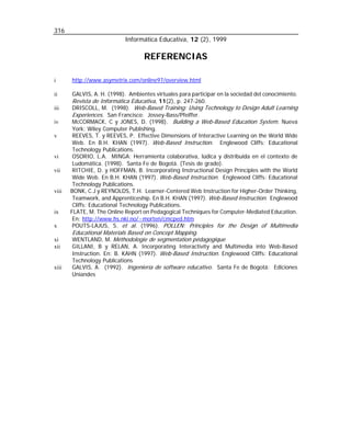 316
Informática Educativa, 12 (2), 1999

REFERENCIAS
i
ii
iii
iv
v

vi
vii

viii

ix
x
xi
xii

xiii

http://www.asymetrix.com/online97/overview.html
GALVIS, A. H. (1998). Ambientes virtuales para participar en la sociedad del conocimiento.

Revista de Informática Educativa, 11(2), p. 247-260.
DRISCOLL, M. (1998). Web-Based Training: Using Technology to Design Adult Learning
Experiences. San Francisco: Jossey-Bass/Pfeiffer.
McCORMACK, C y JONES, D. (1998). Building a Web-Based Education System. Nueva
York: Wiley Computer Publishing.
REEVES, T. y REEVES, P. Effective Dimensions of Interactive Learning on the World Wide
Web. En B.H. KHAN (1997). Web-Based Instruction. Englewood Cliffs: Educational
Technology Publications.
OSORIO, L.A. MINGA: Herramienta colaborativa, lúdica y distribuida en el contexto de
Ludomática. (1998). Santa Fe de Bogotá. (Tesis de grado).
RITCHIE, D. y HOFFMAN, B. Incorporating Instructional Design Principles with the World
Wide Web. En B.H. KHAN (1997). Web-Based Instruction. Englewood Cliffs: Educational
Technology Publications.
BONK, C.J y REYNOLDS, T.H. Learner-Centered Web Instruction for Higher-Order Thinking,
Teamwork, and Apprenticeship. En B.H. KHAN (1997). Web-Based Instruction. Englewood
Cliffs: Educational Technology Publications.
FLATE, M. The Online Report on Pedagogical Techniques for Computer-Mediated Education.
En: http://www.hs.nki.no/~morten/cmcped.htm
POUTS-LAJUS, S. et al. (1996). POLLEN: Principles for the Design of Multimedia

Educational Materials Based on Concept Mapping.
WENTLAND, M. Méthodologie de segmentation pédagogique

GILLANI, B y RELAN, A. Incorporating Interactivity and Multimedia into Web-Based
Instruction. En: B. KAHN (1997). Web-Based Instruction. Englewood Cliffs: Educational
Technology Publications
GALVIS, A. (1992). Ingeniería de software educativo. Santa Fe de Bogotá: Ediciones
Uniandes

 