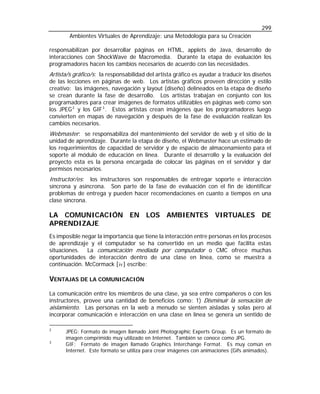 299
Ambientes Virtuales de Aprendizaje: una Metodología para su Creación
responsabilizan por desarrollar páginas en HTML, applets de Java, desarrollo de
interacciones con ShockWave de Macromedia. Durante la etapa de evaluación los
programadores hacen los cambios necesarios de acuerdo con las necesidades.

Artista/s gráfico/s: la responsabilidad del artista gráfico es ayudar a traducir los diseños
de las lecciones en páginas de web. Los artistas gráficos proveen dirección y estilo
creativo: las imágenes, navegación y layout (diseño) delineados en la etapa de diseño
se crean durante la fase de desarrollo. Los artistas trabajan en conjunto con los
programadores para crear imágenes de formatos utilizables en páginas web como son
los JPEG 2 y los GIF 3 . Estos artistas crean imágenes que los programadores luego
convierten en mapas de navegación y después de la fase de evaluación realizan los
cambios necesarios.
Webmaster: se responsabiliza del mantenimiento del servidor de web y el sitio de la
unidad de aprendizaje. Durante la etapa de diseño, el Webmaster hace un estimado de
los requerimientos de capacidad de servidor y de espacio de almacenamiento para el
soporte al módulo de educación en línea. Durante el desarrollo y la evaluación del
proyecto esta es la persona encargada de colocar las páginas en el servidor y dar
permisos necesarios.
Instructor/es: los instructores son responsables de entregar soporte e interacción
síncrona y asíncrona. Son parte de la fase de evaluación con el fin de identificar
problemas de entrega y pueden hacer recomendaciones en cuanto a tiempos en una
clase síncrona.

LA COMUNICACIÓN EN LOS AMBIENTES VIRTUALES DE
APRENDIZAJE
Es imposible negar la importancia que tiene la interacción entre personas en los procesos
de aprendizaje y el computador se ha convertido en un medio que facilita estas
situaciones. La comunicación mediada por computador o CMC ofrece muchas
oportunidades de interacción dentro de una clase en línea, como se muestra a
continuación. McCormack [ iv ] escribe:

VENTAJAS DE LA COMUNICACIÓN
La comunicación entre los miembros de una clase, ya sea entre compañeros o con los
instructores, provee una cantidad de beneficios como: 1) Disminuir la sensación de
aislamiento. Las personas en la web a menudo se sienten aisladas y solas pero al
incorporar comunicación e interacción en una clase en línea se genera un sentido de
2
3

JPEG: Formato de imagen llamado Joint Photographic Experts Group. Es un formato de
imagen comprimido muy utilizado en Internet. También se conoce como JPG.
GIF: Formato de imagen llamado Graphics Interchange Format. Es muy común en
Internet. Este formato se utiliza para crear imágenes con animaciones (Gifs animados).

 