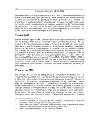 300
Informática Educativa, 12 (2), 1999
pertenencia y reduce la degradación paulatina de la clase. 2) Incrementa flexibilidad. La
habilidad de comunicarse rápida y fácilmente con los aprendices hace menos traumática
su adaptación al ambiente de aprendizaje en línea. 3) Incrementa la variedad. Un
ambiente en el cual los estudiantes interactúan con otros que tienen diferentes puntos
de vista, les muestra otras percepciones, enriquece su experiencia. 4) Permite variedad
de pedagogías. La interacción en el aprendizaje permite utilizar pedagogías que
dependen de la interacción tales como actividades cooperativas y colaborativas, las
cuales favorecen los resultados del proceso de aprendizaje.

TIPOS DE CMC
Existen diferentes tipos de CMC, cada uno de los cuales posee características propias
que los distingue de los demás, ofreciendo ventajas y limitaciones distintas. 1) CMC
asíncrono: En esta categoría pueden incluirse herramientas de CMC tales como correo
electrónico, grupos de noticias y herramientas de conferencia basada en computador.
Este tipo de CMC se caracteriza por permitir la participación de los interesados cada vez
que lo deseen, sin la necesidad de reunirse todos en un mismo instante en el tiempo. 2)
CMC síncrono: A diferencia de la CMC asíncrona, este grupo de CMC exige que todos los
participantes estén presentes (en línea) para poderlo llevar a cabo. Entre las
herramientas CMC síncronas se encuentran Internet Relay Chat (IRC) + , MUD ++ s, MOO * s
y sistemas de chat interactivos. 3) CMC casi cara a cara: Este tipo de CMC incluye
sistemas modernos como el Internet Phone, CU-SeeMe, Netmeeting o Netconference y
otros sistemas de videoconferencia, los cuales ofrecen un enfoque más personal y en
tiempo real.

VENTAJAS DEL CMC
Las ventajas de CMC que lo distinguen de la comunicación tradicional son: 1)
Independencia geográfica: Con el uso de las redes de computadores se puede acceder
a información o formar parte de comunicaciones sin importar la ubicación física de los
participantes. De esta manera desaparece la obligación de estar reunidos en el mismo
lugar para que se puedan comunicar. 2) Independencia de tiempo: De manera similar,
la CMC asíncrona facilita la comunicación entre participantes, puesto que no exige que
estén presentes en el mismo instante en el tiempo. Por lo tanto, no es necesario hacer
ajustes de horarios con restricciones de tiempo para que se puedan reunir o comunicar.
En particular esta característica es ventajosa para aquellas personas que prefieren
tomarse su tiempo para responder u opinar. 3) Ausencia de señales físicas: Debido a
+
++
*

Internet Relay Chat: un sistema de chat muy utilizado en Internet el cual consiste en
transmitir y enviar mensajes bajo un enfoque sincrónico.
MUD: Multi User Domain. Son mundos interactivos en los cuales los participantes pueden
explorar y comunicarse con los demás a través de juegos de roles.
MOO: MUD Object Oriented. Un MUD orientado a objetos.

 