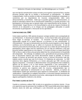 301
Ambientes Virtuales de Aprendizaje: una Metodología para su Creación
que este tipo de comunicación se basa en texto y no en gestos o presencia física, muchas
personas pierden algo de su timidez e incrementan su participación. 4) Medios
computarizados: Como su nombre lo indica la comunicación mediada por computador se
caracteriza por su dependencia de recursos computacionales tales como
almacenamiento y transmisión. Dado que se pueden guardar las comunicaciones, se
pierde la naturaleza efímera de la comunicación tradicional y se puede presentar a los
participantes en formatos que se ajustan mejor a los requerimientos de los mismos. 5)
Interactividad: Según Reeves [ v ] la interactividad es una de las mayores fortalezas de
Internet en la educación y si se integra con las pedagogías adecuadas se puede
incrementar la participación e interacción de los aprendices.

LIMITACIONES DEL CMC
Como nada es perfecto, CMC además de poseer ventajas también viene acompañado de
sus limitaciones: 1) Ausencia de señales físicas: A veces hacen falta estos gestos para
hacer llegar el mensaje al receptor.
Es frecuente encontrar interpretaciones
equivocadas cuando no se puede observar a la persona en una comunicación. 2)
Entrenamiento: Para que la comunicación sea efectiva un prerrequisito es tener algo de
confianza con la herramienta que se utilice en el proceso de interacción. El uso de
Internet y de la web incrementa día a día, pero no por eso se debe dar por hecho que los
participantes tienen algún nivel de experiencia con ese tipo de ambientes y hay que
procurar facilitar capacitación en este aspecto. 3) Lectura en línea: La mayor parte de la
CMC se lleva a cabo en línea y las personas deben leer las comunicaciones en la pantalla
del computador. Sin embargo, la realidad es otra: generalmente las personas prefieren
leer el documento impreso que leerlo directamente desde la pantalla. 4) Acceso:
Aunque el número de personas que poseen acceso a Internet incrementa cada día,
todavía existen muchas que aún no lo tienen. 5) Problemas de asincronía: La CMC
asíncrona tiene algunas limitaciones y es menos adecuada que CMC síncrona para
algunas situaciones. A menudo es difícil determinar si los participantes han recibido los
aportes de los demás y no es fácil hacerle seguimiento a una conversación. 6)
Incremento de interacción: Así como es positivo el incremento de la participación,
asimismo se genera una exigencia sobre los recursos computacionales que se
encuentran soportando la comunicación en ese momento. Además, el número de
moderadores tendría que aumentarse para soportar la comunicación. 7) Problemas de
moderadores: Al igual que en cualquier interacción, es necesario manejar situaciones de
fomento de participación, discusiones incorrectas, sobrecarga de interacción y evitar que
algunos participantes molesten a los demás.

FACTORES CLAVES DE ÉXITO
Cuando se comienza a utilizar CMC el éxito no se garantiza en el primer intento. El uso
y la experiencia que las personas han tendido con CMC ha permitido determinar algunos
factores claves de éxito que contribuyen a una interacción que genere resultados

 