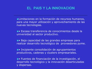 Limitaciones en la formación de recursos humanos,
para una mayor utilización y aprovechamiento de las
nuevas tecnologías.
• Escasa transferencia de conocimientos desde la
universidad al sector productivo.
• Baja capacidad de las grandes empresas para
realizar desarrollo tecnológico de proveedores pyme.
• Incipiente consolidación de agrupamientos
productivos, cadenas y clusters empresariales.
• Fuentes de financiación de la investigación, el
desarrollo tecnológico y la innovación desarticuladas
y dispersas.
EL PAIS Y LA INNOVACION
 
