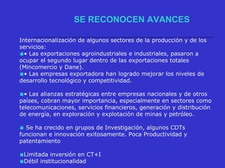 Internacionalización de algunos sectores de la producción y de los
servicios:
• Las exportaciones agroindustriales e industriales, pasaron a
ocupar el segundo lugar dentro de las exportaciones totales
(Mincomercio y Dane).
• Las empresas exportadora han logrado mejorar los niveles de
desarrollo tecnológico y competitividad.
• Las alianzas estratégicas entre empresas nacionales y de otros
países, cobran mayor importancia, especialmente en sectores como
telecomunicaciones, servicios financieros, generación y distribución
de energía, en exploración y explotación de minas y petróleo.
 Se ha crecido en grupos de Investigación, algunos CDTs
funcionan e innovación exitosamente. Poca Productividad y
patentamiento
Limitada inversión en CT+I
Débil institucionalidad
SE RECONOCEN AVANCES
 
