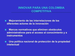 INNOVAR PARA UNA COLOMBIA
COMPETITIVA
 Mejoramiento de las interrelaciones de los
diferentes actores de la innovación
 Marcos normativos que eliminen obstáculos
administrativos para el acceso al conocimiento y a
instrumentos
 Una política nacional de protección de la propiedad
intelectual
 