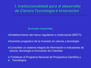 I. Institucionalidad para el desarrolloI. Institucionalidad para el desarrollo
de Ciencia Tecnología e Innovaciónde Ciencia Tecnología e Innovación
Establecimiento del marco regulatorio e institucional (SNCTI)
Aumento progresivo de la inversión en ciencia y tecnología
Consolidar un sistema integral de información e indicadores de
ciencia, tecnología e innovación de Colombia
 Fortalecer el Programa Nacional de Prospectiva Científica y
 Tecnológica
Acciones requeridas
 