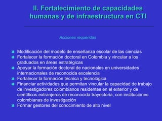  Modificación del modelo de enseñanza escolar de las ciencias
 Fortalecer la formación doctoral en Colombia y vincular a los
graduados en áreas estratégicas
 Apoyar la formación doctoral de nacionales en universidades
internacionales de reconocida excelencia
 Fortalecer la formación técnica y tecnológica
 Financiar actividades que permitan vincular la capacidad de trabajo
de investigadores colombianos residentes en el exterior y de
científicos extranjeros de reconocida trayectoria, con instituciones
colombianas de investigación
 Formar gestores del conocimiento de alto nivel
II. Fortalecimiento de capacidadesII. Fortalecimiento de capacidades
humanas y de infraestructura en CTIhumanas y de infraestructura en CTI
Acciones requeridas
 