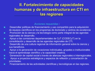 Acciones requeridas :
 Desarrollar políticas de financiamiento y uso compartido para la adquisición
de equipos científicos en los programas de doctorado y centros de excelencia
 Promoción de la ciencia y la tecnología como parte integral de las agendas
regionales de desarrollo.
 Apoyo a las comisiones departamentales de CyT (CODECyT) en la
consolidación y desarrollo de las agendas regionales de CTI,
 Desarrollo de una cultura regional de información general sobre la ciencia y
sus beneficios.
 Apoyo a la generación de vocaciones individuales, grupales e institucionales
hacia el aprendizaje científico y la capacidad creativa,
 Generación de capital social a través de alianzas regionales e interregionales.
 Apoyo a proyectos estratégicos y espacios de reflexión y concertación de
prioridades.
 Financiamiento de las actividades científicas y tecnológicas en las regiones.
II. Fortalecimiento de capacidadesII. Fortalecimiento de capacidades
humanas y de infraestructura en CTI enhumanas y de infraestructura en CTI en
las regioneslas regiones
 
