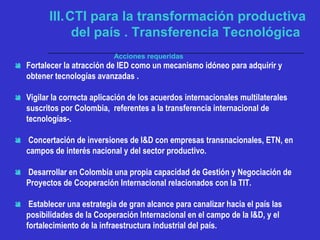Acciones requeridas
 Fortalecer la atracción de IED como un mecanismo idóneo para adquirir y
obtener tecnologías avanzadas .
 Vigilar la correcta aplicación de los acuerdos internacionales multilaterales
suscritos por Colombia, referentes a la transferencia internacional de
tecnologías-.
 Concertación de inversiones de I&D con empresas transnacionales, ETN, en
campos de interés nacional y del sector productivo.
 Desarrollar en Colombia una propia capacidad de Gestión y Negociación de
Proyectos de Cooperación Internacional relacionados con la TIT.
 Establecer una estrategia de gran alcance para canalizar hacia el país las
posibilidades de la Cooperación Internacional en el campo de la I&D, y el
fortalecimiento de la infraestructura industrial del país.
III.CTI para la transformación productiva
del país . Transferencia Tecnológica
 