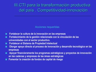 Acciones requeridas
 Fortalecer la cultura de la innovación en las empresas
 Fortalecimiento de la gestión relacionada con la vinculación de las
universidades con el sector productivo.
 Fortalecer el Sistema de Propiedad Intelectual
 Otorgar apoyo directo al proceso de innovación y desarrollo tecnológico en las
empresas
 Apoyar financieramente los programas estratégicos y proyectos de innovación
en las cadenas y empresas de las áreas estratégicas
 Fomentar la creación de fondos de capital de riesgo
III.III.CTI para la transformación productivaCTI para la transformación productiva
del país . Competitividad-innovacióndel país . Competitividad-innovación
 