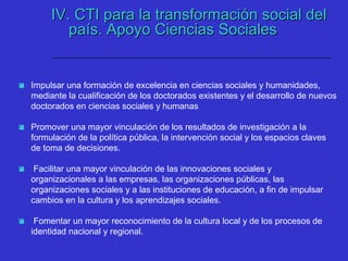 IV. CTI para la transformación social delIV. CTI para la transformación social del
país. Apoyo Ciencias Socialespaís. Apoyo Ciencias Sociales
 Impulsar una formación de excelencia en ciencias sociales y humanidades,
mediante la cualificación de los doctorados existentes y el desarrollo de nuevos
doctorados en ciencias sociales y humanas
 Promover una mayor vinculación de los resultados de investigación a la
formulación de la política pública, la intervención social y los espacios claves
de toma de decisiones.
 Facilitar una mayor vinculación de las innovaciones sociales y
organizacionales a las empresas, las organizaciones públicas, las
organizaciones sociales y a las instituciones de educación, a fin de impulsar
cambios en la cultura y los aprendizajes sociales.
 Fomentar un mayor reconocimiento de la cultura local y de los procesos de
identidad nacional y regional.
 
