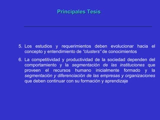 Principales TesisPrincipales Tesis
5. Los estudios y requerimientos deben evolucionar hacia el
concepto y entendimiento de “clusters” de conocimientos
6. La competitividad y productividad de la sociedad dependen del
comportamiento y la segmentación de las instituciones que
proveen el recursos humano inicialmente formado y la
segmentación y diferenciación de las empresas y organizaciones
que deben continuar con su formación y aprendizaje
 