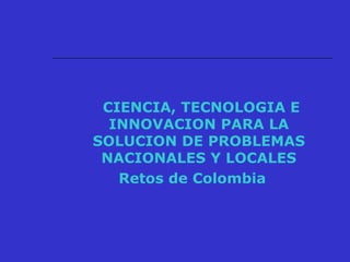 CIENCIA, TECNOLOGIA E
INNOVACION PARA LA
SOLUCION DE PROBLEMAS
NACIONALES Y LOCALES
Retos de Colombia
 