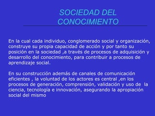 SOCIEDAD DEL
CONOCIMIENTO
En la cual cada individuo, conglomerado social y organización,
construye su propia capacidad de acción y por tanto su
posición en la sociedad ,a través de procesos de adquisición y
desarrollo del conocimiento, para contribuir a procesos de
aprendizaje social.
En su construcción además de canales de comunicación
eficientes , la voluntad de los actores es central ,en los
procesos de generación, comprensión, validación y uso de la
ciencia, tecnología e innovación, asegurando la apropiación
social del mismo
 