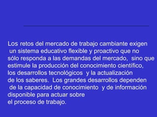 Los retos del mercado de trabajo cambiante exigen
un sistema educativo flexible y proactivo que no
sólo responda a las demandas del mercado, sino que
estimule la producción del conocimiento científico,
los desarrollos tecnológicos y la actualización
de los saberes. Los grandes desarrollos dependen
de la capacidad de conocimiento y de información
disponible para actuar sobre
el proceso de trabajo.
 