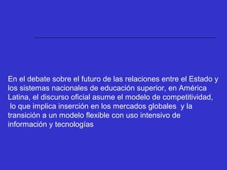 En el debate sobre el futuro de las relaciones entre el Estado y
los sistemas nacionales de educación superior, en América
Latina, el discurso oficial asume el modelo de competitividad,
lo que implica inserción en los mercados globales y la
transición a un modelo flexible con uso intensivo de
información y tecnologías
 