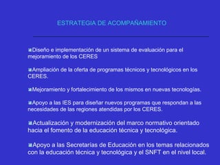 Diseño e implementación de un sistema de evaluación para el
mejoramiento de los CERES
Ampliación de la oferta de programas técnicos y tecnológicos en los
CERES.
Mejoramiento y fortalecimiento de los mismos en nuevas tecnologías.
Apoyo a las IES para diseñar nuevos programas que respondan a las
necesidades de las regiones atendidas por los CERES.
Actualización y modernización del marco normativo orientado
hacia el fomento de la educación técnica y tecnológica.
Apoyo a las Secretarías de Educación en los temas relacionados
con la educación técnica y tecnológica y el SNFT en el nivel local.
ESTRATEGIA DE ACOMPAÑAMIENTO
 