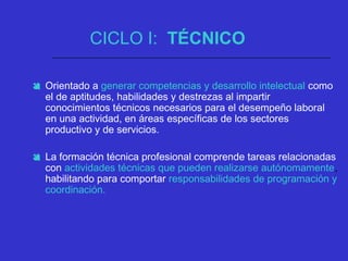 CICLO I: TÉCNICO
 Orientado a generar competencias y desarrollo intelectual como
el de aptitudes, habilidades y destrezas al impartir
conocimientos técnicos necesarios para el desempeño laboral
en una actividad, en áreas específicas de los sectores
productivo y de servicios.
 La formación técnica profesional comprende tareas relacionadas
con actividades técnicas que pueden realizarse autónomamente,
habilitando para comportar responsabilidades de programación y
coordinación.
 