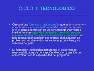CICLO II: TECNOLÓGICO
 Ofrecerá una formación básica común, que se fundamente y
apropie de los conocimientos científicos y la comprensión
teórica para la formación de un pensamiento innovador e
inteligente, con capacidad de diseñar, construir, ejecutar,
controlar, transformar y operar los medios y procesos que
han de favorecer la acción del hombre en la solución de
problemas que demandan los sectores productivos y de
servicios del país.
 La formación tecnológica comprende el desarrollo de
responsabilidades de concepción, dirección y gestión de
conformidad con la especificidad del programa.
 