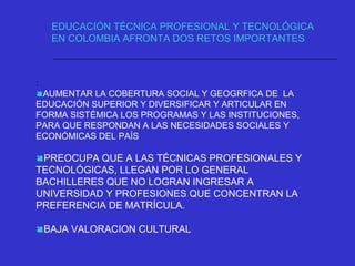 :
AUMENTAR LA COBERTURA SOCIAL Y GEOGRFICA DE LA
EDUCACIÓN SUPERIOR Y DIVERSIFICAR Y ARTICULAR EN
FORMA SISTÉMICA LOS PROGRAMAS Y LAS INSTITUCIONES,
PARA QUE RESPONDAN A LAS NECESIDADES SOCIALES Y
ECONÓMICAS DEL PAÍS
PREOCUPA QUE A LAS TÉCNICAS PROFESIONALES Y
TECNOLÓGICAS, LLEGAN POR LO GENERAL
BACHILLERES QUE NO LOGRAN INGRESAR A
UNIVERSIDAD Y PROFESIONES QUE CONCENTRAN LA
PREFERENCIA DE MATRÍCULA.
BAJA VALORACION CULTURAL
EDUCACIÓN TÉCNICA PROFESIONAL Y TECNOLÓGICA
EN COLOMBIA AFRONTA DOS RETOS IMPORTANTES
 
