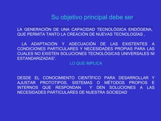 LA GENERACIÓN DE UNA CAPACIDAD TECNOLÓGICA ENDÓGENA,
QUE PERMITA TANTO LA CREACIÓN DE NUEVAS TECNOLOGÍAS ,
LA ADAPTACIÓN Y ADECUACIÓN DE LAS EXISTENTES A
CONDICIONES PARTICULARES Y NECESIDADES PROPIAS PARA LAS
CUALES NO EXISTEN SOLUCIONES TECNOLÓGICAS UNIVERSALES NI
ESTANDARIZADAS”.
LO QUE IMPLICA
DESDE EL CONOCIMIENTO CIENTÍFICO PARA DESARROLLAR Y
AJUSTAR PROTOTIPOS, SISTEMAS O MÉTODOS PROPIOS E
INTERNOS QUE RESPONDAN Y DEN SOLUCIONES A LAS
NECESIDADES PARTICULARES DE NUESTRA SOCIEDAD.
Su objetivo principal debe ser:
 