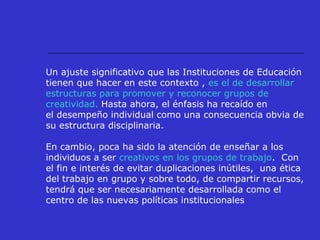 Un ajuste significativo que las Instituciones de Educación
tienen que hacer en este contexto , es el de desarrollar
estructuras para promover y reconocer grupos de
creatividad. Hasta ahora, el énfasis ha recaído en
el desempeño individual como una consecuencia obvia de
su estructura disciplinaria.
En cambio, poca ha sido la atención de enseñar a los
individuos a ser creativos en los grupos de trabajo. Con
el fin e interés de evitar duplicaciones inútiles, una ética
del trabajo en grupo y sobre todo, de compartir recursos,
tendrá que ser necesariamente desarrollada como el
centro de las nuevas políticas institucionales
 