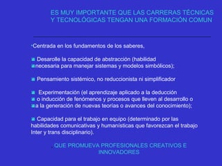 •Centrada en los fundamentos de los saberes,
 Desarolle la capacidad de abstracción (habilidad
necesaria para manejar sistemas y modelos simbólicos);
 Pensamiento sistémico, no reduccionista ni simplificador
 Experimentación (el aprendizaje aplicado a la deducción
 o inducción de fenómenos y procesos que lleven al desarrollo o
a la generación de nuevas teorías o avances del conocimiento);
 Capacidad para el trabajo en equipo (determinado por las
habilidades comunicativas y humanísticas que favorezcan el trabajo
Inter y trans disciplinario).
, QUE PROMUEVA PROFESIONALES CREATIVOS E
INNOVADORES
ES MUY IMPORTANTE QUE LAS CARRERAS TÉCNICAS
Y TECNOLÓGICAS TENGAN UNA FORMACIÓN COMUN
 