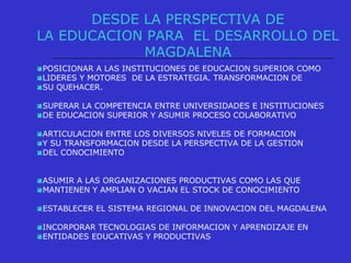 DESDE LA PERSPECTIVA DE
LA EDUCACION PARA EL DESARROLLO DEL
MAGDALENA
POSICIONAR A LAS INSTITUCIONES DE EDUCACION SUPERIOR COMO
LIDERES Y MOTORES DE LA ESTRATEGIA. TRANSFORMACION DE
SU QUEHACER.
SUPERAR LA COMPETENCIA ENTRE UNIVERSIDADES E INSTITUCIONES
DE EDUCACION SUPERIOR Y ASUMIR PROCESO COLABORATIVO
ARTICULACION ENTRE LOS DIVERSOS NIVELES DE FORMACION
Y SU TRANSFORMACION DESDE LA PERSPECTIVA DE LA GESTION
DEL CONOCIMIENTO
ASUMIR A LAS ORGANIZACIONES PRODUCTIVAS COMO LAS QUE
MANTIENEN Y AMPLIAN O VACIAN EL STOCK DE CONOCIMIENTO
ESTABLECER EL SISTEMA REGIONAL DE INNOVACION DEL MAGDALENA
INCORPORAR TECNOLOGIAS DE INFORMACION Y APRENDIZAJE EN
ENTIDADES EDUCATIVAS Y PRODUCTIVAS
 