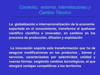 La globalización e internacionalización de la economía
soportada en el conocimiento, transforma el quehacer
científico científica e innovador, en cambios en los
procesos de producción, difusión y explotación
La innovación soporta esta transformación que ha de
asegurar modificaciones en los productos , bienes y
servicios, caracterizados por selectividad, calidad y
nuevas formas, exigiendo cambios tecnológicos, el que
otorgará ventajas competitivas a los territorios
Contexto, entorno, interrelaciones y
Cambio Técnico
 