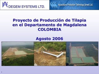 DEGEM SYSTEMS LTD.



     Proyecto de Producción de Tilapia
     en el Departamento de Magdalena
                COLOMBIA

                 Agosto 2006




1
 