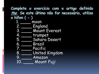 Complete o exercício com o artigo definido the. Se este último não for necessário, utilize o hífen ( - )1. ____ moon 2. ____ England 3. ____ Mount Everest 4. ____ trumpet 5. ____ SaharaDesert 6. ____ Brazil 7. ____ Pacific 8. ____ UnitedKingdom 9. ____ Amazon 10. ____ Mount Fuji