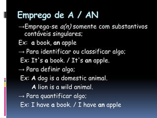 Emprego de A / AN->Emprega-se a(n) somente com substantivos contáveis singulares;Ex:  a book, anapple-> Para identificar ou classificar algo;Ex: It'sa book. / It'sanapple.-> Para definir algo;Ex: A dog is a domestic animal.A lion is a wild animal.-> Para quantificar algo; Ex: I havea book. / I haveanapple