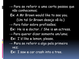 -> Para se referir a uma certa pessoa que não conhecemos;Ex: A Mr Brown would like to see you.	(Um tal Sr.Brown deseja vê-lo.)-> Para falar sobre profissões;Ex: He is adoctor. / She is anactress.-> Para querer dizer somente um/uma; Ex: I'd like a lemon, please.-> Para se referir a algo pela primeira vez;Ex: I saw a car crash into a tree.