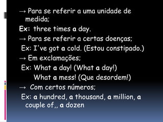 -> Para se referir a uma unidade de medida;Ex: three times aday.-> Para se referir a certas doenças;Ex: I'vegotacold. (Estou constipado.)-> Em exclamações;Ex: Whataday! (Whataday!)Whatamess! (Que desordem!)->  Com certos números;Ex: ahundred, athousand, amillion, acoupleof,, adozen 