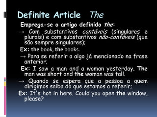 DefiniteArticle   TheEmprega-se o artigo definido the: -> Com substantivos contáveis (singulares e plurais) e com substantivos não-contáveis (que são sempre singulares);Ex:the book, the books.-> Para se referir a algo já mencionado na frase anterior;Ex: I saw a man and a woman yesterday. The man was short and the woman was tall.-> Quando se espera que a pessoa a quem dirigimos saiba do que estamos a referir;Ex:It's hot in here. Could you open the window, please?