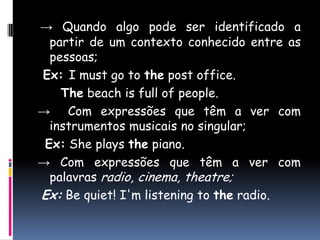 -> Quando algo pode ser identificado a partir de um contexto conhecido entre as pessoas;Ex: I must go to the post office.The beach is full of people.->  Com expressõesquetêm a ver com instrumentosmusicais no singular; Ex:She plays the piano. -> Com expressões que têm a ver com palavras radio, cinema, theatre;Ex:Be quiet! I'm listening to the radio.