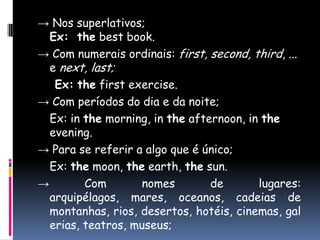 -> Nossuperlativos;Ex:  the best book. -> Com numeraisordinais: first, second, third, ... e next, last;Ex:thefirstexercise. -> Com períodos do dia e da noite;Ex: in themorning, in theafternoon, in theevening.-> Para se referir a algo que é único;Ex: themoon, theearth, thesun. -> Com nomes de lugares: arquipélagos, mares, oceanos, cadeias de montanhas, rios, desertos, hotéis, cinemas, galerias, teatros, museus;