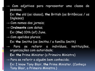 -> Com adjetivos para representar uma classe de pessoas;Ex: theold (os idosos), theBritish (os Britânicos / os Ingleses)-> Com nomes dos jornais;-> Oralmente com datas;Ex: (the) 10th (of) June.-> Com apelidos plurais;Ex: theSmiths (os Smiths / a família Smith) -> Para se referir a indivíduos, instituições, organizações com autoridade;Ex:the Prime Minister (o Primeiro Ministro)-> Para se referir a alguém bem conhecido;	Ex: I know Tony Blair, the Prime Minister. (Conheço Tony Blair, o Primeiro Ministro.)