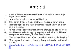 Article 1It was only after Dan returned home to Maryland that things began to fall apart.He also had to adjust to married life sinceBack home, though, it was hard to let his guard down again.the banging noise of a trash truck was enough to set off alarm bells in his brain.He had trouble concentrating, and he showed up late for work.he still seems to be struggling to grasp how his life could have changed so dramatically in such a short time."The only problem I had after I came back was trouble sleeping,”"After a couple of weeks, though, slowly but surely, I got back to normal.”http://findarticles.com/p/articles/mi_m3495/is_4_49/ai_n6109965/