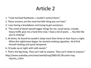Article 21. "I had real bad flashbacks. I couldn't control them,”2. Those screams are the most horrible thing you can hear.”3. I was having a breakdown and trying to get assistance.4. "The smell of diesel would trigger things for me. Loud noises, crowds, heavy traffic give me a hard time now. I have a lot of panic. ... You feel like you're choking.”5. At home, he found he couldn't sleep more than three or four hours a night. When the nightmares began, he started smoking cigarettes. He'd find himself shaking and quick-tempered.6. I'd wake up at night with cold sweats.”7. That's the big thing. They can't talk to anyone. They can't relate to anyone.”http://www.usatoday.com/news/world/iraq/2005-02-28-cover-iraq-injuries_x.htm 