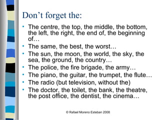 Don’t forget the: The centre, the top, the middle, the bottom, the left, the right, the end of, the beginning of… The same, the best, the worst… The sun, the moon, the world, the sky, the sea, the ground, the country… The police, the fire brigade, the army… The piano, the guitar, the trumpet, the flute… The radio (but television, without the) The doctor, the toilet, the bank, the theatre, the post office, the dentist, the cinema… © Rafael Moreno Esteban 2008 