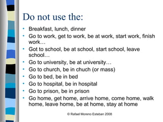 Do not use the: Breakfast, lunch, dinner Go to work, get to work, be at work, start work, finish work… Got to school, be at school, start school, leave school… Go to university, be at university… Go to church, be in chuch (or mass) Go to bed, be in bed Go to hospital, be in hospital Go to prison, be in prison Go home, get home, arrive home, come home, walk home, leave home, be at home, stay at home © Rafael Moreno Esteban 2008 