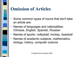 Omission of Articles Some common types of nouns that don't take an article are: Names of languages and nationalities:  Chinese, English, Spanish, Russian   Names of sports:  volleyball, hockey, baseball   Names of academic subjects:  mathematics, biology, history, computer science © Rafael Moreno Esteban 2008 