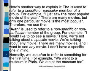 Here's another way to explain it:  The  is used to refer to a  specific  or  particular  member of a group. For example, "I just saw  the  most popular movie of the year." There are many movies, but only one particular movie is the most popular. Therefore, we use  the . " A/an " is used to refer to a  non-specific  or  non-particular  member of the group. For example, "I would like to go see  a  movie." Here, we're not talking about a  specific  movie. We're talking about  any  movie. There are many movies, and I want to see  any  movie. I don't have a specific one in mind. Normally, we use  a/an  to refer to something for the first time. For example, “We went to a museum in Paris. We ate at the museum too”. © Rafael Moreno Esteban 2008 