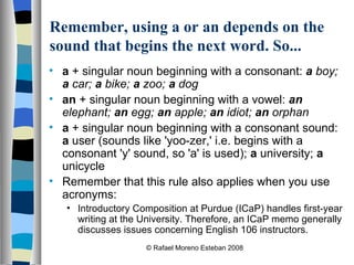Remember, using a or an depends on the sound that begins the next word. So... a  + singular noun beginning with a consonant:  a  boy;  a  car;  a  bike;  a  zoo;  a  dog   an  + singular noun beginning with a vowel:  an  elephant;  an  egg;  an  apple;  an  idiot;  an  orphan   a  + singular noun beginning with a consonant sound:  a  user (sounds like 'yoo-zer,' i.e. begins with a consonant 'y' sound, so 'a' is used);  a  university;  a  unicycle Remember that this rule also applies when you use acronyms: Introductory Composition at Purdue (ICaP) handles first-year writing at the University. Therefore, an ICaP memo generally discusses issues concerning English 106 instructors. © Rafael Moreno Esteban 2008 